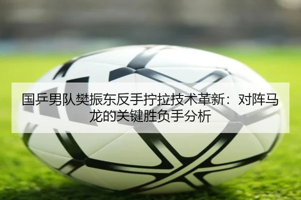 国乒男队樊振东反手拧拉技术革新：对阵马龙的关键胜负手分析